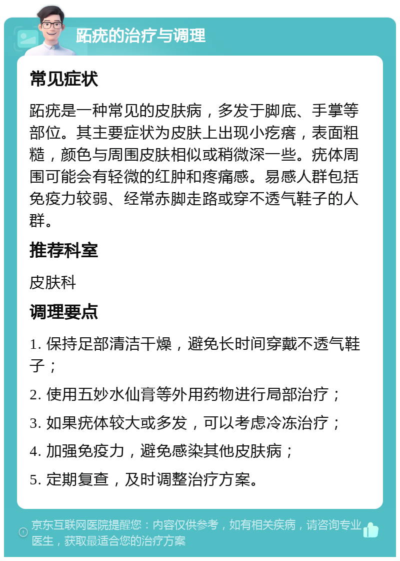 跖疣的治疗与调理 常见症状 跖疣是一种常见的皮肤病，多发于脚底、手掌等部位。其主要症状为皮肤上出现小疙瘩，表面粗糙，颜色与周围皮肤相似或稍微深一些。疣体周围可能会有轻微的红肿和疼痛感。易感人群包括免疫力较弱、经常赤脚走路或穿不透气鞋子的人群。 推荐科室 皮肤科 调理要点 1. 保持足部清洁干燥，避免长时间穿戴不透气鞋子； 2. 使用五妙水仙膏等外用药物进行局部治疗； 3. 如果疣体较大或多发，可以考虑冷冻治疗； 4. 加强免疫力，避免感染其他皮肤病； 5. 定期复查，及时调整治疗方案。