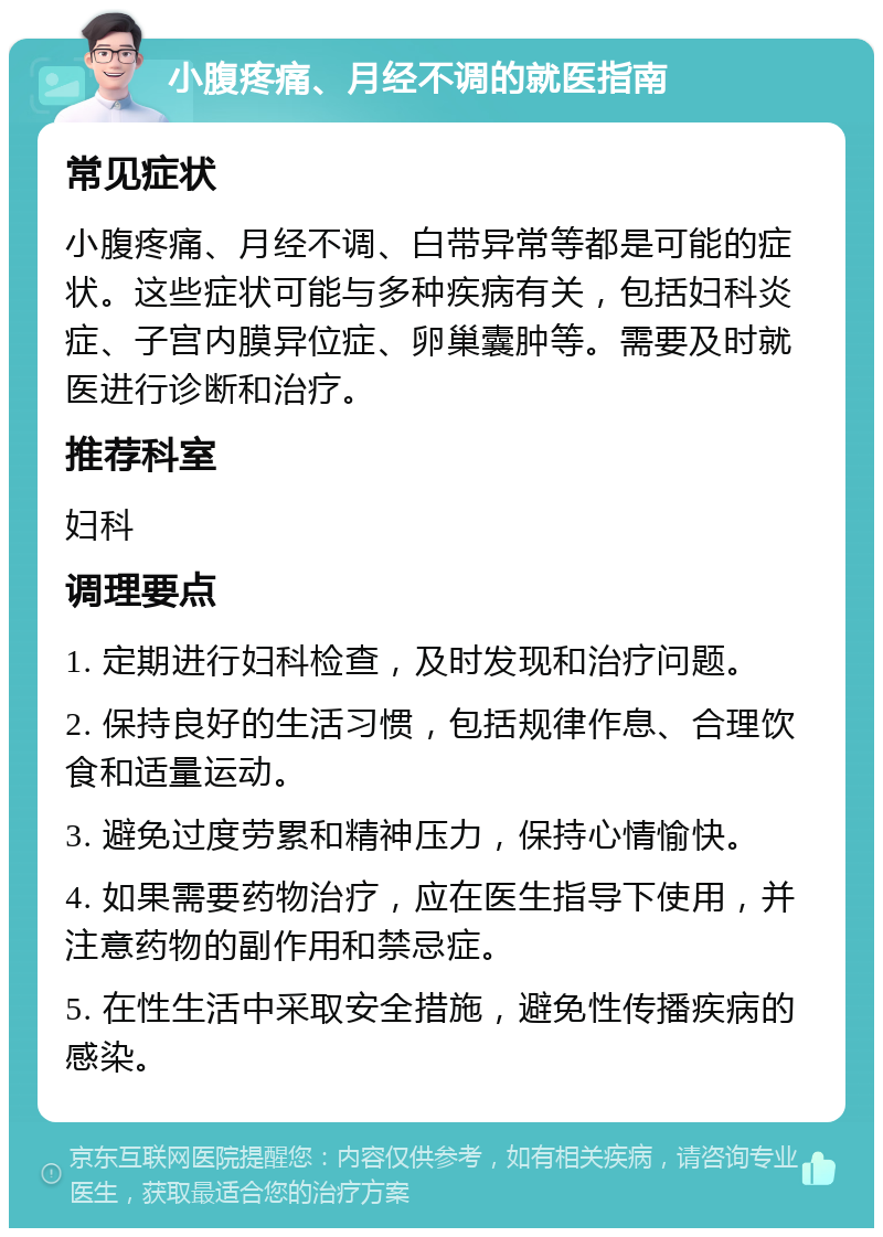 小腹疼痛、月经不调的就医指南 常见症状 小腹疼痛、月经不调、白带异常等都是可能的症状。这些症状可能与多种疾病有关，包括妇科炎症、子宫内膜异位症、卵巢囊肿等。需要及时就医进行诊断和治疗。 推荐科室 妇科 调理要点 1. 定期进行妇科检查，及时发现和治疗问题。 2. 保持良好的生活习惯，包括规律作息、合理饮食和适量运动。 3. 避免过度劳累和精神压力，保持心情愉快。 4. 如果需要药物治疗，应在医生指导下使用，并注意药物的副作用和禁忌症。 5. 在性生活中采取安全措施，避免性传播疾病的感染。