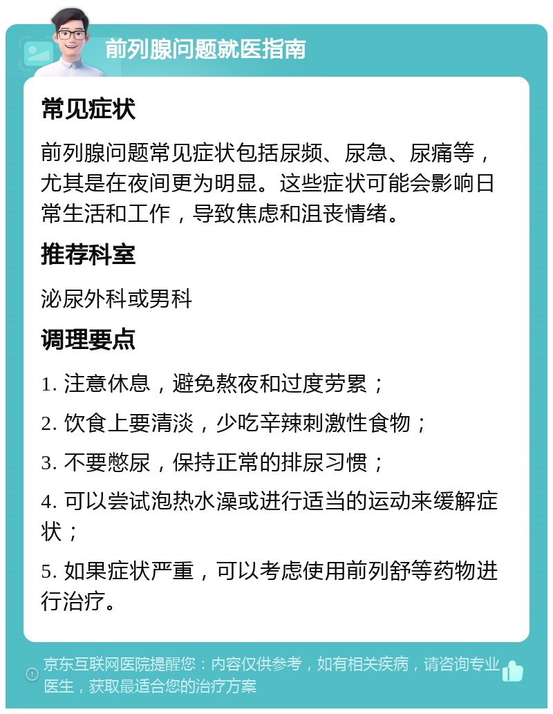 前列腺问题就医指南 常见症状 前列腺问题常见症状包括尿频、尿急、尿痛等，尤其是在夜间更为明显。这些症状可能会影响日常生活和工作，导致焦虑和沮丧情绪。 推荐科室 泌尿外科或男科 调理要点 1. 注意休息，避免熬夜和过度劳累； 2. 饮食上要清淡，少吃辛辣刺激性食物； 3. 不要憋尿，保持正常的排尿习惯； 4. 可以尝试泡热水澡或进行适当的运动来缓解症状； 5. 如果症状严重，可以考虑使用前列舒等药物进行治疗。