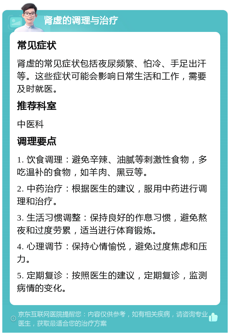 肾虚的调理与治疗 常见症状 肾虚的常见症状包括夜尿频繁、怕冷、手足出汗等。这些症状可能会影响日常生活和工作，需要及时就医。 推荐科室 中医科 调理要点 1. 饮食调理：避免辛辣、油腻等刺激性食物，多吃温补的食物，如羊肉、黑豆等。 2. 中药治疗：根据医生的建议，服用中药进行调理和治疗。 3. 生活习惯调整：保持良好的作息习惯，避免熬夜和过度劳累，适当进行体育锻炼。 4. 心理调节：保持心情愉悦，避免过度焦虑和压力。 5. 定期复诊：按照医生的建议，定期复诊，监测病情的变化。