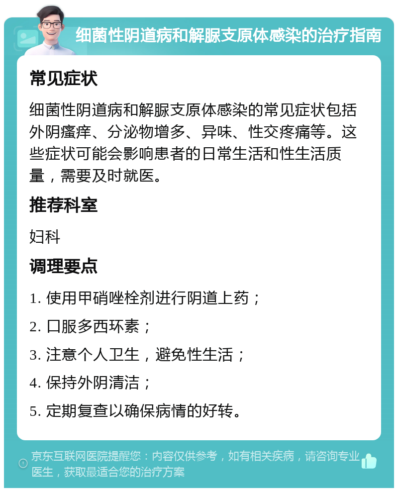 细菌性阴道病和解脲支原体感染的治疗指南 常见症状 细菌性阴道病和解脲支原体感染的常见症状包括外阴瘙痒、分泌物增多、异味、性交疼痛等。这些症状可能会影响患者的日常生活和性生活质量，需要及时就医。 推荐科室 妇科 调理要点 1. 使用甲硝唑栓剂进行阴道上药； 2. 口服多西环素； 3. 注意个人卫生，避免性生活； 4. 保持外阴清洁； 5. 定期复查以确保病情的好转。