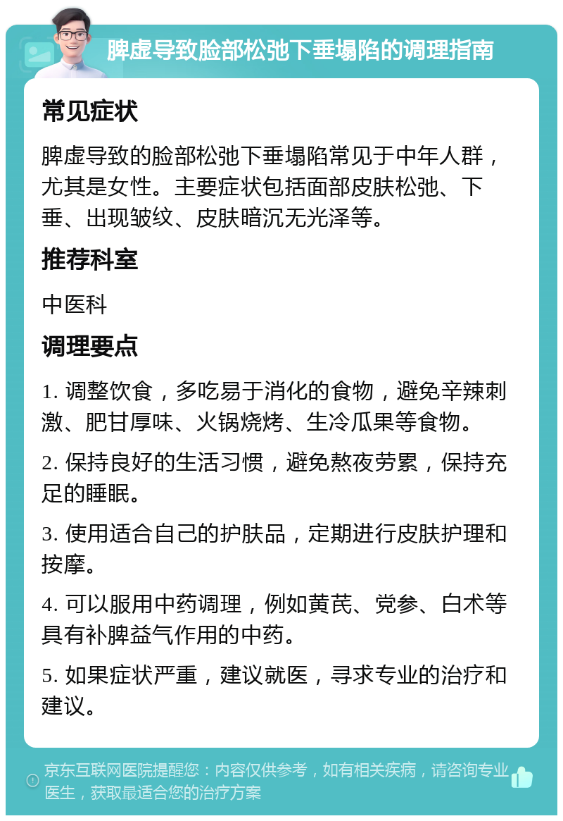 脾虚导致脸部松弛下垂塌陷的调理指南 常见症状 脾虚导致的脸部松弛下垂塌陷常见于中年人群，尤其是女性。主要症状包括面部皮肤松弛、下垂、出现皱纹、皮肤暗沉无光泽等。 推荐科室 中医科 调理要点 1. 调整饮食，多吃易于消化的食物，避免辛辣刺激、肥甘厚味、火锅烧烤、生冷瓜果等食物。 2. 保持良好的生活习惯，避免熬夜劳累，保持充足的睡眠。 3. 使用适合自己的护肤品，定期进行皮肤护理和按摩。 4. 可以服用中药调理，例如黄芪、党参、白术等具有补脾益气作用的中药。 5. 如果症状严重，建议就医，寻求专业的治疗和建议。