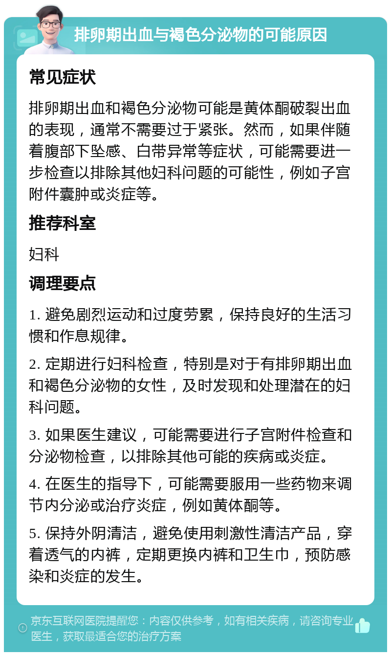 排卵期出血与褐色分泌物的可能原因 常见症状 排卵期出血和褐色分泌物可能是黄体酮破裂出血的表现，通常不需要过于紧张。然而，如果伴随着腹部下坠感、白带异常等症状，可能需要进一步检查以排除其他妇科问题的可能性，例如子宫附件囊肿或炎症等。 推荐科室 妇科 调理要点 1. 避免剧烈运动和过度劳累，保持良好的生活习惯和作息规律。 2. 定期进行妇科检查，特别是对于有排卵期出血和褐色分泌物的女性，及时发现和处理潜在的妇科问题。 3. 如果医生建议，可能需要进行子宫附件检查和分泌物检查，以排除其他可能的疾病或炎症。 4. 在医生的指导下，可能需要服用一些药物来调节内分泌或治疗炎症，例如黄体酮等。 5. 保持外阴清洁，避免使用刺激性清洁产品，穿着透气的内裤，定期更换内裤和卫生巾，预防感染和炎症的发生。