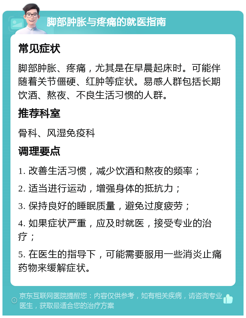 脚部肿胀与疼痛的就医指南 常见症状 脚部肿胀、疼痛，尤其是在早晨起床时。可能伴随着关节僵硬、红肿等症状。易感人群包括长期饮酒、熬夜、不良生活习惯的人群。 推荐科室 骨科、风湿免疫科 调理要点 1. 改善生活习惯，减少饮酒和熬夜的频率； 2. 适当进行运动，增强身体的抵抗力； 3. 保持良好的睡眠质量，避免过度疲劳； 4. 如果症状严重，应及时就医，接受专业的治疗； 5. 在医生的指导下，可能需要服用一些消炎止痛药物来缓解症状。