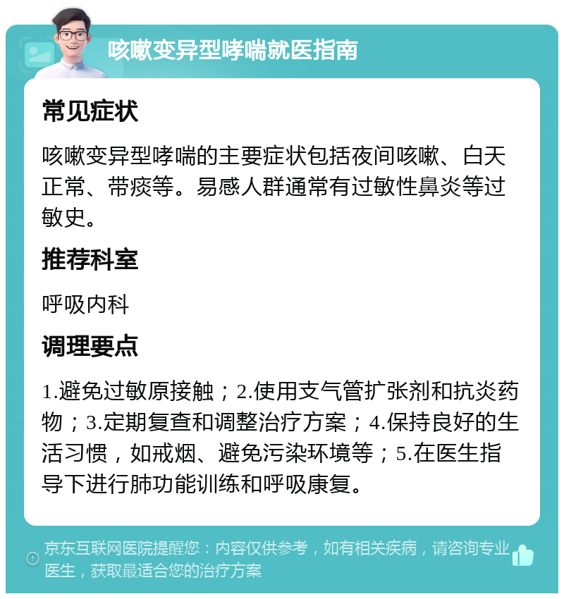 咳嗽变异型哮喘就医指南 常见症状 咳嗽变异型哮喘的主要症状包括夜间咳嗽、白天正常、带痰等。易感人群通常有过敏性鼻炎等过敏史。 推荐科室 呼吸内科 调理要点 1.避免过敏原接触；2.使用支气管扩张剂和抗炎药物；3.定期复查和调整治疗方案；4.保持良好的生活习惯，如戒烟、避免污染环境等；5.在医生指导下进行肺功能训练和呼吸康复。