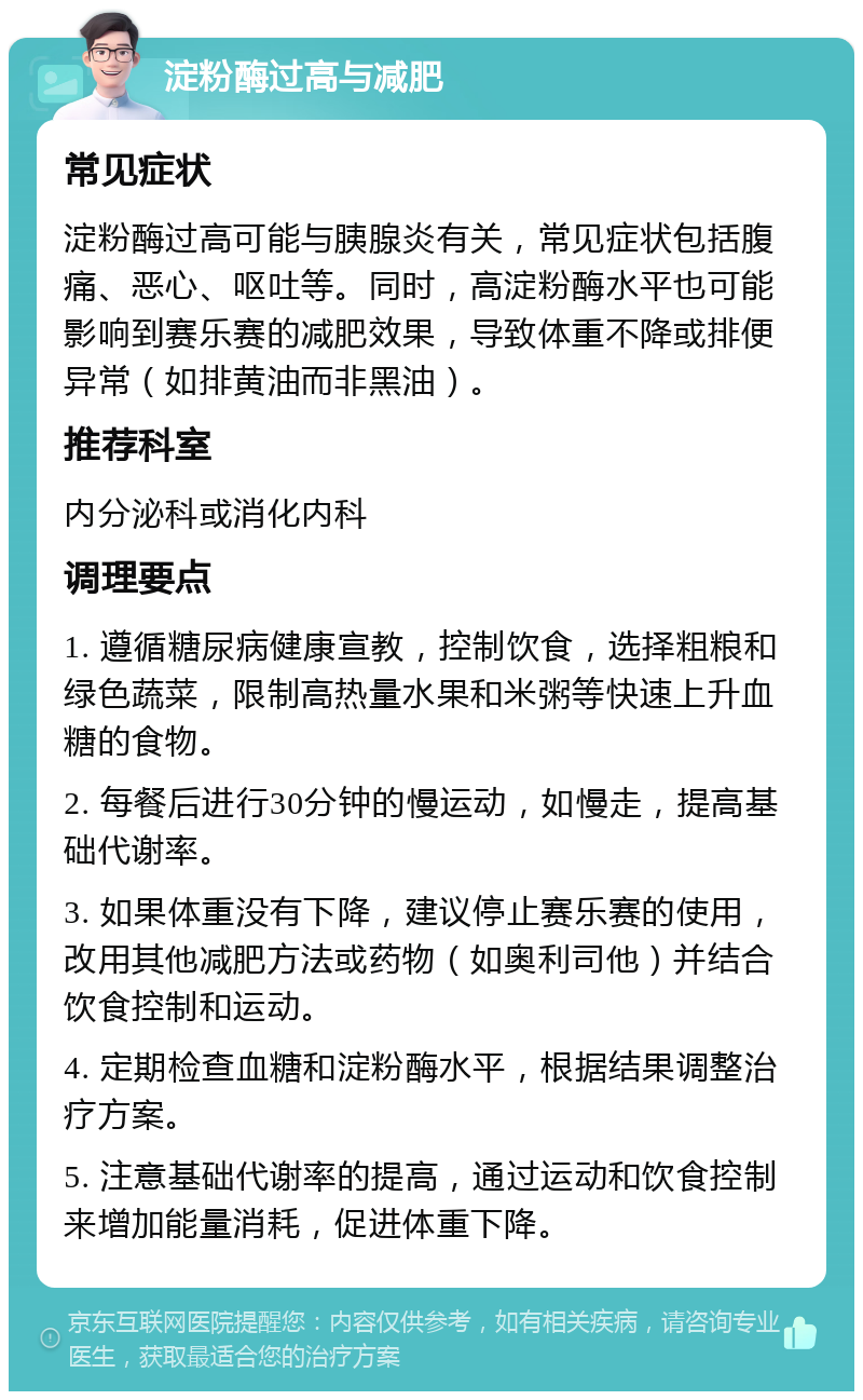 淀粉酶过高与减肥 常见症状 淀粉酶过高可能与胰腺炎有关，常见症状包括腹痛、恶心、呕吐等。同时，高淀粉酶水平也可能影响到赛乐赛的减肥效果，导致体重不降或排便异常（如排黄油而非黑油）。 推荐科室 内分泌科或消化内科 调理要点 1. 遵循糖尿病健康宣教，控制饮食，选择粗粮和绿色蔬菜，限制高热量水果和米粥等快速上升血糖的食物。 2. 每餐后进行30分钟的慢运动，如慢走，提高基础代谢率。 3. 如果体重没有下降，建议停止赛乐赛的使用，改用其他减肥方法或药物（如奥利司他）并结合饮食控制和运动。 4. 定期检查血糖和淀粉酶水平，根据结果调整治疗方案。 5. 注意基础代谢率的提高，通过运动和饮食控制来增加能量消耗，促进体重下降。