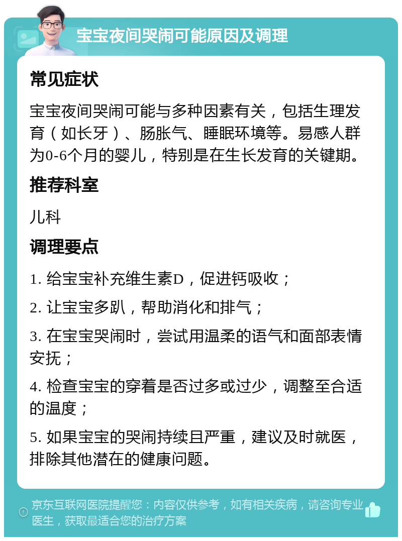 宝宝夜间哭闹可能原因及调理 常见症状 宝宝夜间哭闹可能与多种因素有关，包括生理发育（如长牙）、肠胀气、睡眠环境等。易感人群为0-6个月的婴儿，特别是在生长发育的关键期。 推荐科室 儿科 调理要点 1. 给宝宝补充维生素D，促进钙吸收； 2. 让宝宝多趴，帮助消化和排气； 3. 在宝宝哭闹时，尝试用温柔的语气和面部表情安抚； 4. 检查宝宝的穿着是否过多或过少，调整至合适的温度； 5. 如果宝宝的哭闹持续且严重，建议及时就医，排除其他潜在的健康问题。