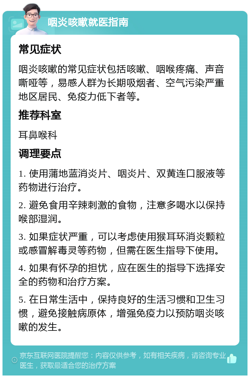 咽炎咳嗽就医指南 常见症状 咽炎咳嗽的常见症状包括咳嗽、咽喉疼痛、声音嘶哑等，易感人群为长期吸烟者、空气污染严重地区居民、免疫力低下者等。 推荐科室 耳鼻喉科 调理要点 1. 使用蒲地蓝消炎片、咽炎片、双黄连口服液等药物进行治疗。 2. 避免食用辛辣刺激的食物，注意多喝水以保持喉部湿润。 3. 如果症状严重，可以考虑使用猴耳环消炎颗粒或感冒解毒灵等药物，但需在医生指导下使用。 4. 如果有怀孕的担忧，应在医生的指导下选择安全的药物和治疗方案。 5. 在日常生活中，保持良好的生活习惯和卫生习惯，避免接触病原体，增强免疫力以预防咽炎咳嗽的发生。