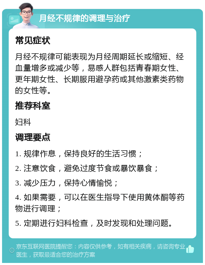 月经不规律的调理与治疗 常见症状 月经不规律可能表现为月经周期延长或缩短、经血量增多或减少等，易感人群包括青春期女性、更年期女性、长期服用避孕药或其他激素类药物的女性等。 推荐科室 妇科 调理要点 1. 规律作息，保持良好的生活习惯； 2. 注意饮食，避免过度节食或暴饮暴食； 3. 减少压力，保持心情愉悦； 4. 如果需要，可以在医生指导下使用黄体酮等药物进行调理； 5. 定期进行妇科检查，及时发现和处理问题。