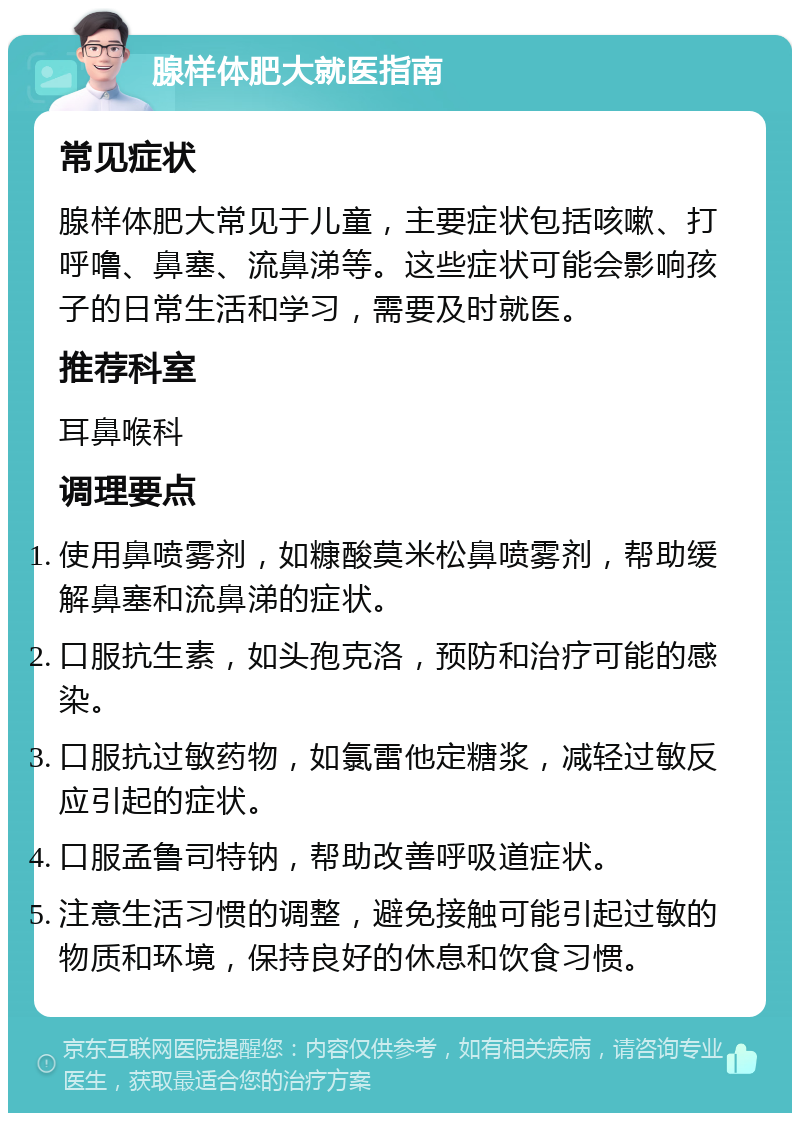 腺样体肥大就医指南 常见症状 腺样体肥大常见于儿童，主要症状包括咳嗽、打呼噜、鼻塞、流鼻涕等。这些症状可能会影响孩子的日常生活和学习，需要及时就医。 推荐科室 耳鼻喉科 调理要点 使用鼻喷雾剂，如糠酸莫米松鼻喷雾剂，帮助缓解鼻塞和流鼻涕的症状。 口服抗生素，如头孢克洛，预防和治疗可能的感染。 口服抗过敏药物，如氯雷他定糖浆，减轻过敏反应引起的症状。 口服孟鲁司特钠，帮助改善呼吸道症状。 注意生活习惯的调整，避免接触可能引起过敏的物质和环境，保持良好的休息和饮食习惯。