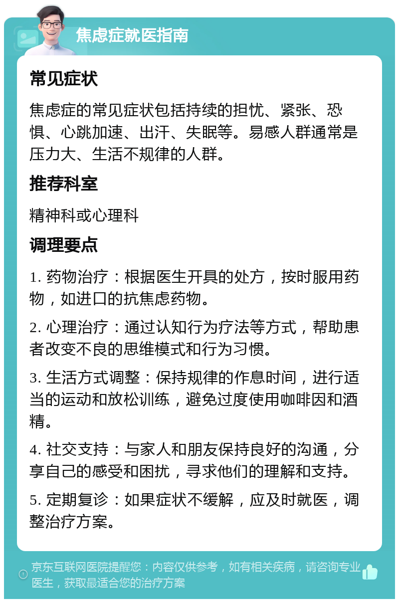 焦虑症就医指南 常见症状 焦虑症的常见症状包括持续的担忧、紧张、恐惧、心跳加速、出汗、失眠等。易感人群通常是压力大、生活不规律的人群。 推荐科室 精神科或心理科 调理要点 1. 药物治疗：根据医生开具的处方，按时服用药物，如进口的抗焦虑药物。 2. 心理治疗：通过认知行为疗法等方式，帮助患者改变不良的思维模式和行为习惯。 3. 生活方式调整：保持规律的作息时间，进行适当的运动和放松训练，避免过度使用咖啡因和酒精。 4. 社交支持：与家人和朋友保持良好的沟通，分享自己的感受和困扰，寻求他们的理解和支持。 5. 定期复诊：如果症状不缓解，应及时就医，调整治疗方案。