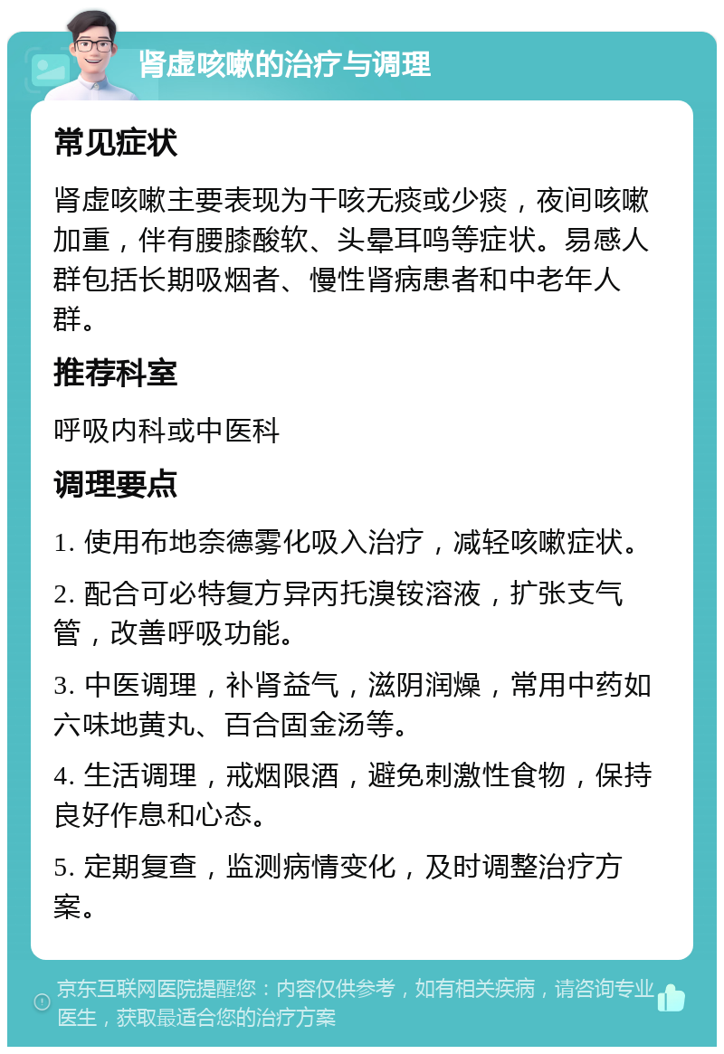 肾虚咳嗽的治疗与调理 常见症状 肾虚咳嗽主要表现为干咳无痰或少痰，夜间咳嗽加重，伴有腰膝酸软、头晕耳鸣等症状。易感人群包括长期吸烟者、慢性肾病患者和中老年人群。 推荐科室 呼吸内科或中医科 调理要点 1. 使用布地奈德雾化吸入治疗，减轻咳嗽症状。 2. 配合可必特复方异丙托溴铵溶液，扩张支气管，改善呼吸功能。 3. 中医调理，补肾益气，滋阴润燥，常用中药如六味地黄丸、百合固金汤等。 4. 生活调理，戒烟限酒，避免刺激性食物，保持良好作息和心态。 5. 定期复查，监测病情变化，及时调整治疗方案。