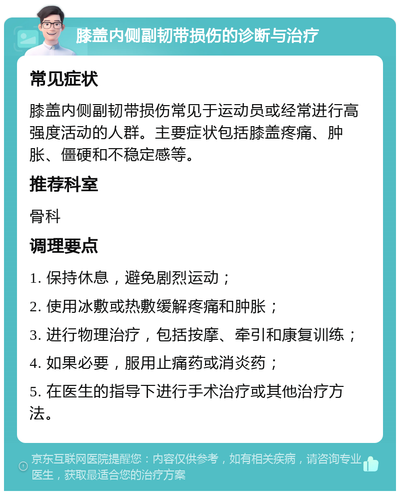 膝盖内侧副韧带损伤的诊断与治疗 常见症状 膝盖内侧副韧带损伤常见于运动员或经常进行高强度活动的人群。主要症状包括膝盖疼痛、肿胀、僵硬和不稳定感等。 推荐科室 骨科 调理要点 1. 保持休息，避免剧烈运动； 2. 使用冰敷或热敷缓解疼痛和肿胀； 3. 进行物理治疗，包括按摩、牵引和康复训练； 4. 如果必要，服用止痛药或消炎药； 5. 在医生的指导下进行手术治疗或其他治疗方法。