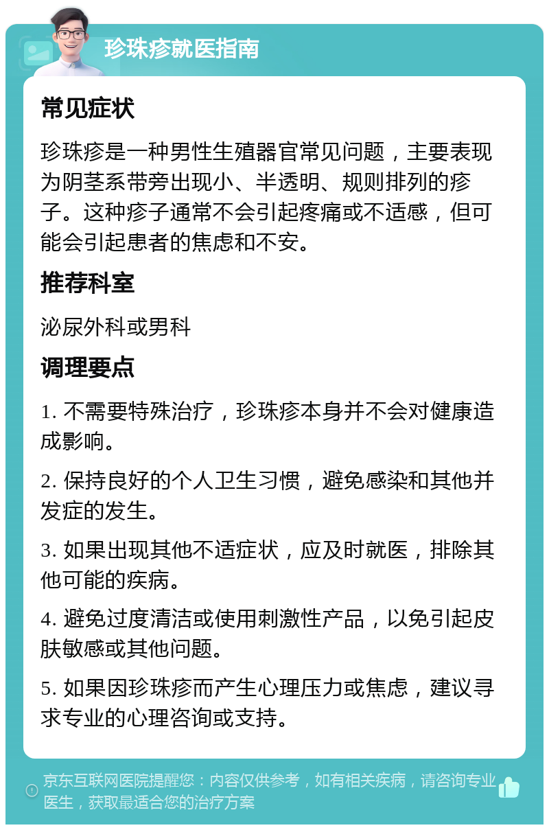 珍珠疹就医指南 常见症状 珍珠疹是一种男性生殖器官常见问题，主要表现为阴茎系带旁出现小、半透明、规则排列的疹子。这种疹子通常不会引起疼痛或不适感，但可能会引起患者的焦虑和不安。 推荐科室 泌尿外科或男科 调理要点 1. 不需要特殊治疗，珍珠疹本身并不会对健康造成影响。 2. 保持良好的个人卫生习惯，避免感染和其他并发症的发生。 3. 如果出现其他不适症状，应及时就医，排除其他可能的疾病。 4. 避免过度清洁或使用刺激性产品，以免引起皮肤敏感或其他问题。 5. 如果因珍珠疹而产生心理压力或焦虑，建议寻求专业的心理咨询或支持。