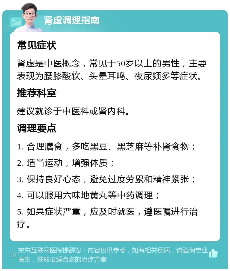 肾虚调理指南 常见症状 肾虚是中医概念，常见于50岁以上的男性，主要表现为腰膝酸软、头晕耳鸣、夜尿频多等症状。 推荐科室 建议就诊于中医科或肾内科。 调理要点 1. 合理膳食，多吃黑豆、黑芝麻等补肾食物； 2. 适当运动，增强体质； 3. 保持良好心态，避免过度劳累和精神紧张； 4. 可以服用六味地黄丸等中药调理； 5. 如果症状严重，应及时就医，遵医嘱进行治疗。