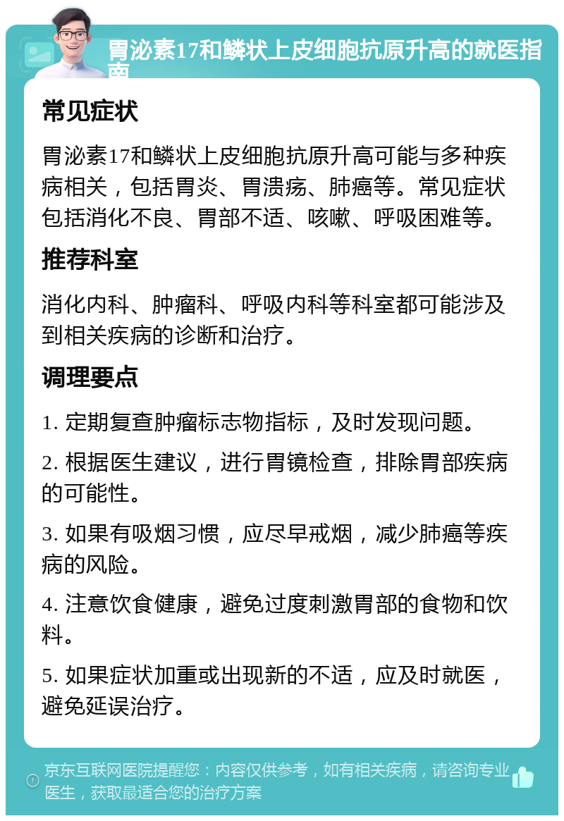 胃泌素17和鳞状上皮细胞抗原升高的就医指南 常见症状 胃泌素17和鳞状上皮细胞抗原升高可能与多种疾病相关，包括胃炎、胃溃疡、肺癌等。常见症状包括消化不良、胃部不适、咳嗽、呼吸困难等。 推荐科室 消化内科、肿瘤科、呼吸内科等科室都可能涉及到相关疾病的诊断和治疗。 调理要点 1. 定期复查肿瘤标志物指标，及时发现问题。 2. 根据医生建议，进行胃镜检查，排除胃部疾病的可能性。 3. 如果有吸烟习惯，应尽早戒烟，减少肺癌等疾病的风险。 4. 注意饮食健康，避免过度刺激胃部的食物和饮料。 5. 如果症状加重或出现新的不适，应及时就医，避免延误治疗。