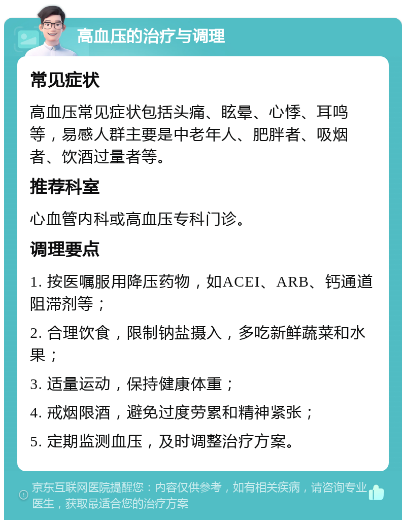 高血压的治疗与调理 常见症状 高血压常见症状包括头痛、眩晕、心悸、耳鸣等，易感人群主要是中老年人、肥胖者、吸烟者、饮酒过量者等。 推荐科室 心血管内科或高血压专科门诊。 调理要点 1. 按医嘱服用降压药物，如ACEI、ARB、钙通道阻滞剂等； 2. 合理饮食，限制钠盐摄入，多吃新鲜蔬菜和水果； 3. 适量运动，保持健康体重； 4. 戒烟限酒，避免过度劳累和精神紧张； 5. 定期监测血压，及时调整治疗方案。