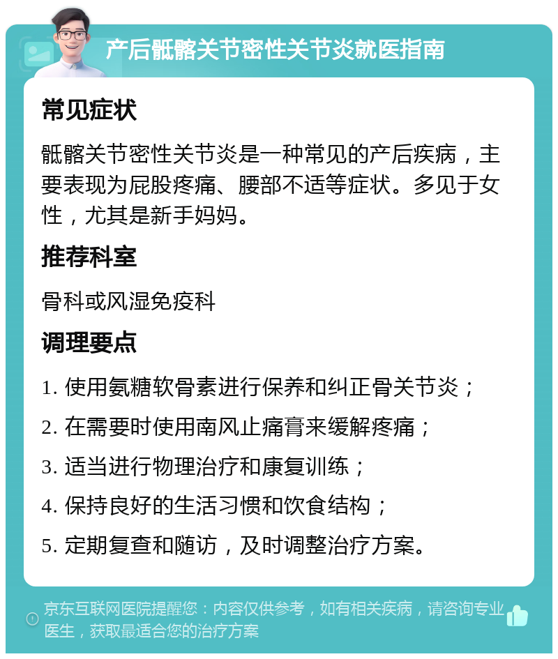 产后骶髂关节密性关节炎就医指南 常见症状 骶髂关节密性关节炎是一种常见的产后疾病，主要表现为屁股疼痛、腰部不适等症状。多见于女性，尤其是新手妈妈。 推荐科室 骨科或风湿免疫科 调理要点 1. 使用氨糖软骨素进行保养和纠正骨关节炎； 2. 在需要时使用南风止痛膏来缓解疼痛； 3. 适当进行物理治疗和康复训练； 4. 保持良好的生活习惯和饮食结构； 5. 定期复查和随访，及时调整治疗方案。