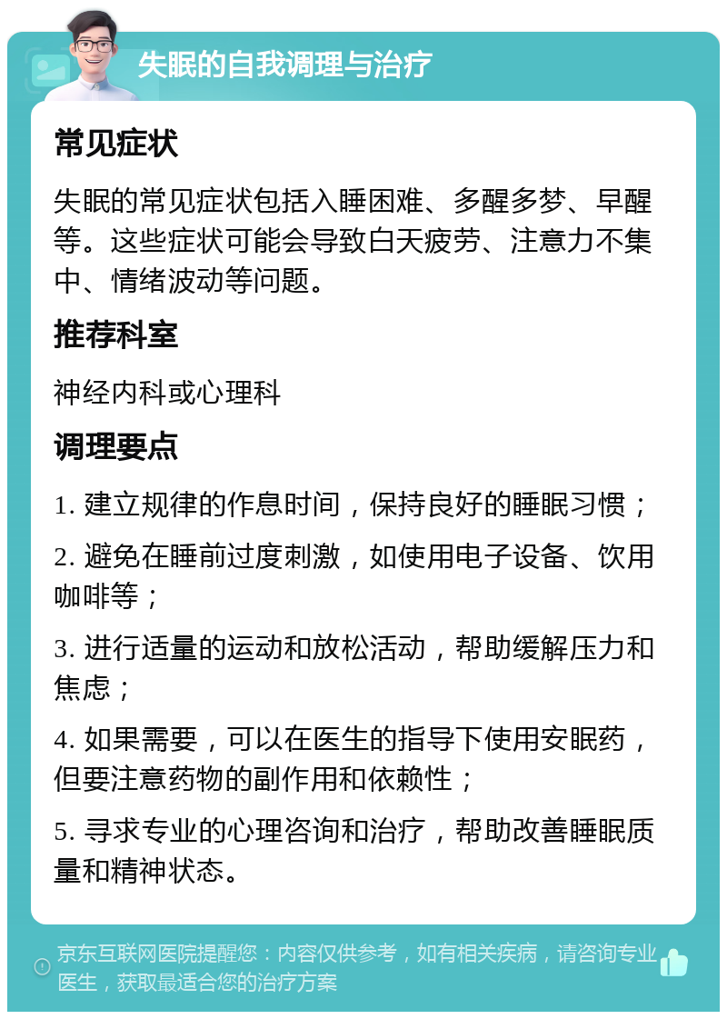 失眠的自我调理与治疗 常见症状 失眠的常见症状包括入睡困难、多醒多梦、早醒等。这些症状可能会导致白天疲劳、注意力不集中、情绪波动等问题。 推荐科室 神经内科或心理科 调理要点 1. 建立规律的作息时间，保持良好的睡眠习惯； 2. 避免在睡前过度刺激，如使用电子设备、饮用咖啡等； 3. 进行适量的运动和放松活动，帮助缓解压力和焦虑； 4. 如果需要，可以在医生的指导下使用安眠药，但要注意药物的副作用和依赖性； 5. 寻求专业的心理咨询和治疗，帮助改善睡眠质量和精神状态。