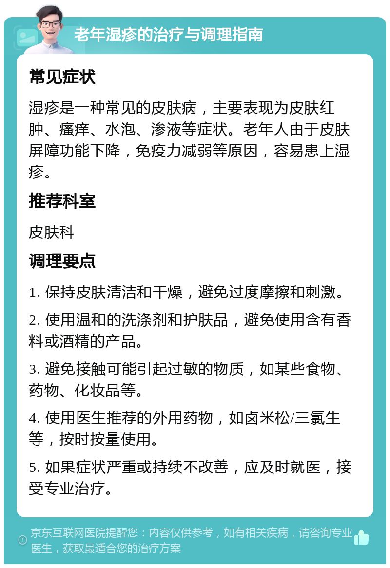 老年湿疹的治疗与调理指南 常见症状 湿疹是一种常见的皮肤病，主要表现为皮肤红肿、瘙痒、水泡、渗液等症状。老年人由于皮肤屏障功能下降，免疫力减弱等原因，容易患上湿疹。 推荐科室 皮肤科 调理要点 1. 保持皮肤清洁和干燥，避免过度摩擦和刺激。 2. 使用温和的洗涤剂和护肤品，避免使用含有香料或酒精的产品。 3. 避免接触可能引起过敏的物质，如某些食物、药物、化妆品等。 4. 使用医生推荐的外用药物，如卤米松/三氯生等，按时按量使用。 5. 如果症状严重或持续不改善，应及时就医，接受专业治疗。