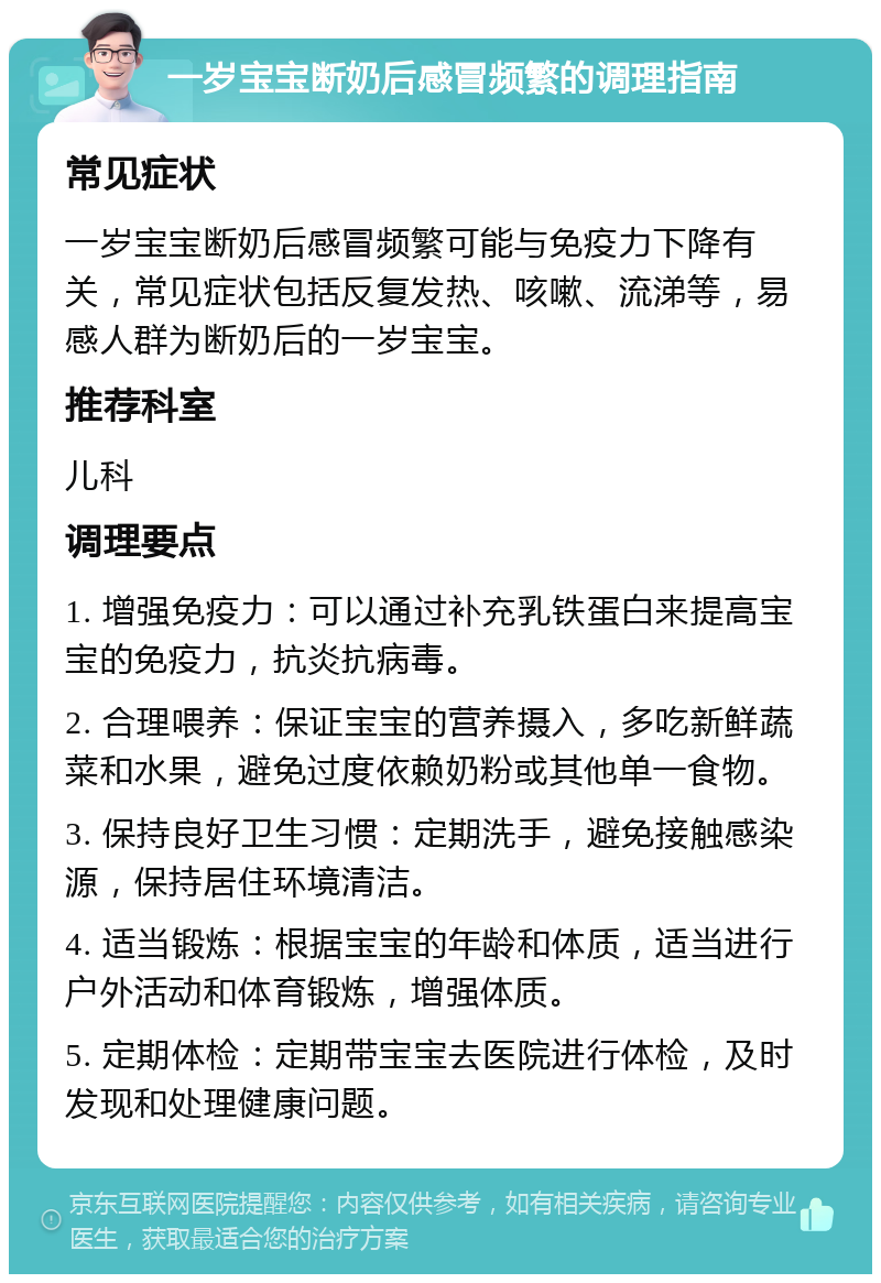 一岁宝宝断奶后感冒频繁的调理指南 常见症状 一岁宝宝断奶后感冒频繁可能与免疫力下降有关，常见症状包括反复发热、咳嗽、流涕等，易感人群为断奶后的一岁宝宝。 推荐科室 儿科 调理要点 1. 增强免疫力：可以通过补充乳铁蛋白来提高宝宝的免疫力，抗炎抗病毒。 2. 合理喂养：保证宝宝的营养摄入，多吃新鲜蔬菜和水果，避免过度依赖奶粉或其他单一食物。 3. 保持良好卫生习惯：定期洗手，避免接触感染源，保持居住环境清洁。 4. 适当锻炼：根据宝宝的年龄和体质，适当进行户外活动和体育锻炼，增强体质。 5. 定期体检：定期带宝宝去医院进行体检，及时发现和处理健康问题。