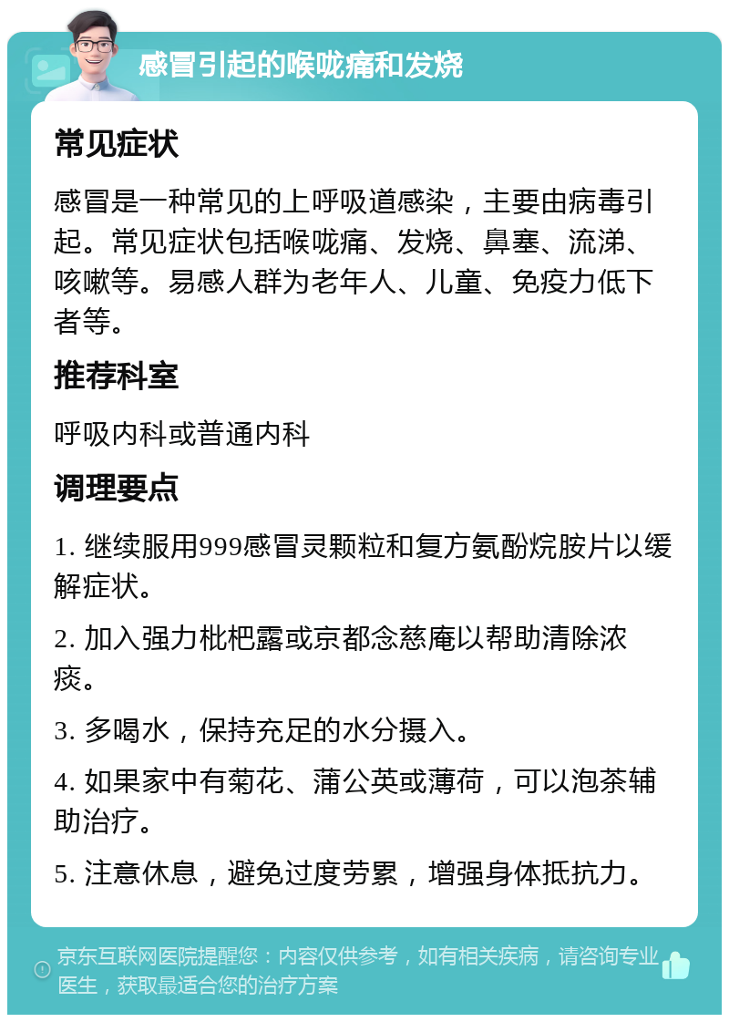 感冒引起的喉咙痛和发烧 常见症状 感冒是一种常见的上呼吸道感染，主要由病毒引起。常见症状包括喉咙痛、发烧、鼻塞、流涕、咳嗽等。易感人群为老年人、儿童、免疫力低下者等。 推荐科室 呼吸内科或普通内科 调理要点 1. 继续服用999感冒灵颗粒和复方氨酚烷胺片以缓解症状。 2. 加入强力枇杷露或京都念慈庵以帮助清除浓痰。 3. 多喝水，保持充足的水分摄入。 4. 如果家中有菊花、蒲公英或薄荷，可以泡茶辅助治疗。 5. 注意休息，避免过度劳累，增强身体抵抗力。