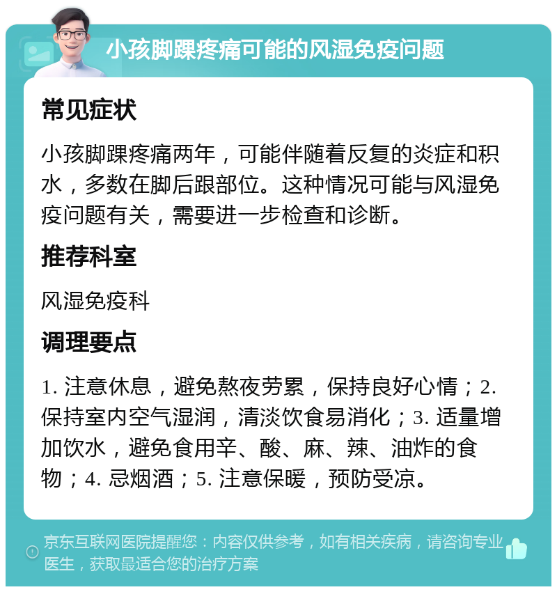 小孩脚踝疼痛可能的风湿免疫问题 常见症状 小孩脚踝疼痛两年，可能伴随着反复的炎症和积水，多数在脚后跟部位。这种情况可能与风湿免疫问题有关，需要进一步检查和诊断。 推荐科室 风湿免疫科 调理要点 1. 注意休息，避免熬夜劳累，保持良好心情；2. 保持室内空气湿润，清淡饮食易消化；3. 适量增加饮水，避免食用辛、酸、麻、辣、油炸的食物；4. 忌烟酒；5. 注意保暖，预防受凉。