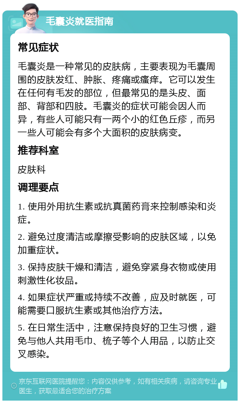 毛囊炎就医指南 常见症状 毛囊炎是一种常见的皮肤病，主要表现为毛囊周围的皮肤发红、肿胀、疼痛或瘙痒。它可以发生在任何有毛发的部位，但最常见的是头皮、面部、背部和四肢。毛囊炎的症状可能会因人而异，有些人可能只有一两个小的红色丘疹，而另一些人可能会有多个大面积的皮肤病变。 推荐科室 皮肤科 调理要点 1. 使用外用抗生素或抗真菌药膏来控制感染和炎症。 2. 避免过度清洁或摩擦受影响的皮肤区域，以免加重症状。 3. 保持皮肤干燥和清洁，避免穿紧身衣物或使用刺激性化妆品。 4. 如果症状严重或持续不改善，应及时就医，可能需要口服抗生素或其他治疗方法。 5. 在日常生活中，注意保持良好的卫生习惯，避免与他人共用毛巾、梳子等个人用品，以防止交叉感染。