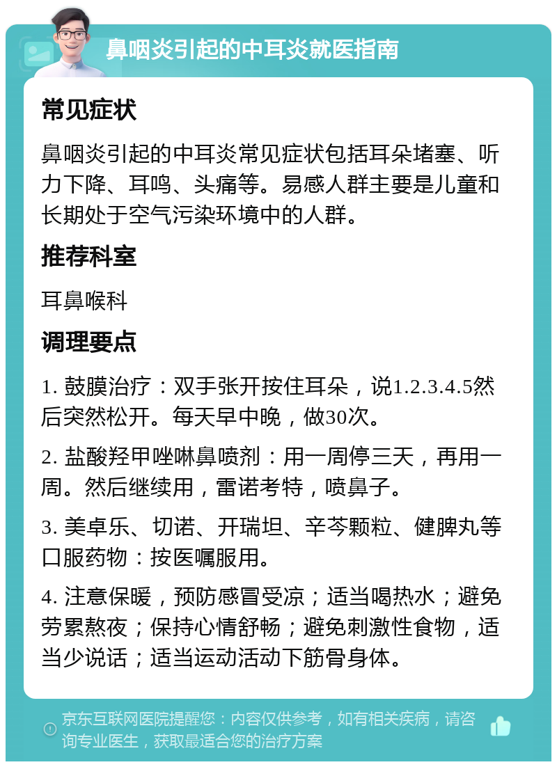 鼻咽炎引起的中耳炎就医指南 常见症状 鼻咽炎引起的中耳炎常见症状包括耳朵堵塞、听力下降、耳鸣、头痛等。易感人群主要是儿童和长期处于空气污染环境中的人群。 推荐科室 耳鼻喉科 调理要点 1. 鼓膜治疗：双手张开按住耳朵，说1.2.3.4.5然后突然松开。每天早中晚，做30次。 2. 盐酸羟甲唑啉鼻喷剂：用一周停三天，再用一周。然后继续用，雷诺考特，喷鼻子。 3. 美卓乐、切诺、开瑞坦、辛芩颗粒、健脾丸等口服药物：按医嘱服用。 4. 注意保暖，预防感冒受凉；适当喝热水；避免劳累熬夜；保持心情舒畅；避免刺激性食物，适当少说话；适当运动活动下筋骨身体。