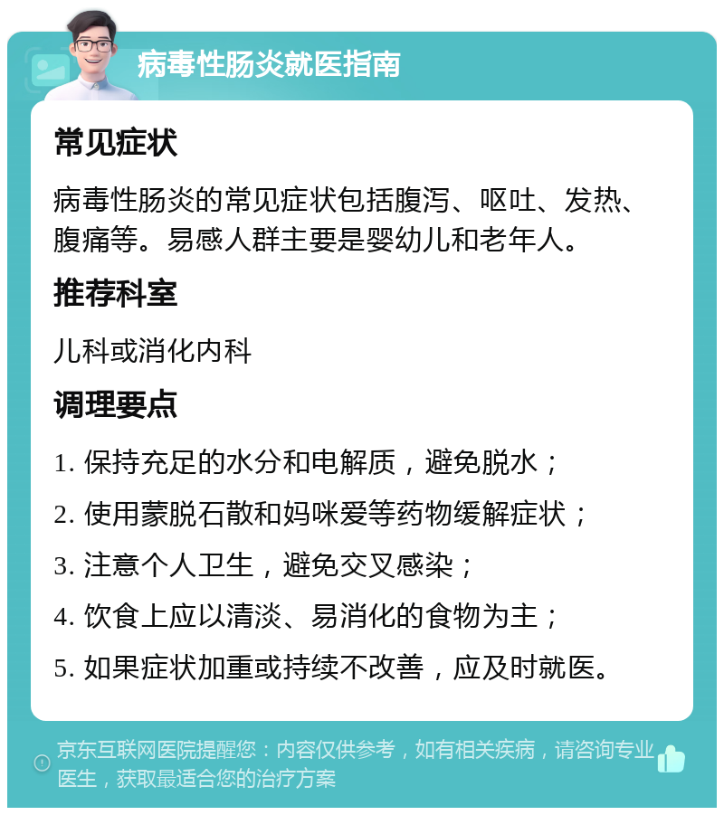 病毒性肠炎就医指南 常见症状 病毒性肠炎的常见症状包括腹泻、呕吐、发热、腹痛等。易感人群主要是婴幼儿和老年人。 推荐科室 儿科或消化内科 调理要点 1. 保持充足的水分和电解质，避免脱水； 2. 使用蒙脱石散和妈咪爱等药物缓解症状； 3. 注意个人卫生，避免交叉感染； 4. 饮食上应以清淡、易消化的食物为主； 5. 如果症状加重或持续不改善，应及时就医。