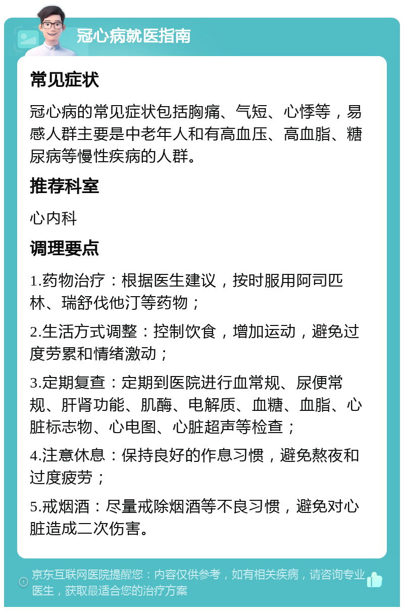 冠心病就医指南 常见症状 冠心病的常见症状包括胸痛、气短、心悸等，易感人群主要是中老年人和有高血压、高血脂、糖尿病等慢性疾病的人群。 推荐科室 心内科 调理要点 1.药物治疗：根据医生建议，按时服用阿司匹林、瑞舒伐他汀等药物； 2.生活方式调整：控制饮食，增加运动，避免过度劳累和情绪激动； 3.定期复查：定期到医院进行血常规、尿便常规、肝肾功能、肌酶、电解质、血糖、血脂、心脏标志物、心电图、心脏超声等检查； 4.注意休息：保持良好的作息习惯，避免熬夜和过度疲劳； 5.戒烟酒：尽量戒除烟酒等不良习惯，避免对心脏造成二次伤害。