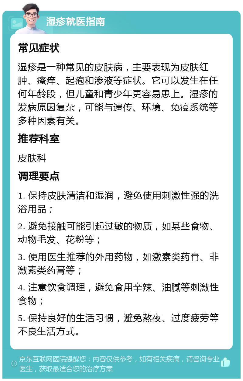 湿疹就医指南 常见症状 湿疹是一种常见的皮肤病，主要表现为皮肤红肿、瘙痒、起疱和渗液等症状。它可以发生在任何年龄段，但儿童和青少年更容易患上。湿疹的发病原因复杂，可能与遗传、环境、免疫系统等多种因素有关。 推荐科室 皮肤科 调理要点 1. 保持皮肤清洁和湿润，避免使用刺激性强的洗浴用品； 2. 避免接触可能引起过敏的物质，如某些食物、动物毛发、花粉等； 3. 使用医生推荐的外用药物，如激素类药膏、非激素类药膏等； 4. 注意饮食调理，避免食用辛辣、油腻等刺激性食物； 5. 保持良好的生活习惯，避免熬夜、过度疲劳等不良生活方式。