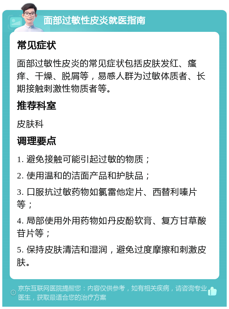 面部过敏性皮炎就医指南 常见症状 面部过敏性皮炎的常见症状包括皮肤发红、瘙痒、干燥、脱屑等，易感人群为过敏体质者、长期接触刺激性物质者等。 推荐科室 皮肤科 调理要点 1. 避免接触可能引起过敏的物质； 2. 使用温和的洁面产品和护肤品； 3. 口服抗过敏药物如氯雷他定片、西替利嗪片等； 4. 局部使用外用药物如丹皮酚软膏、复方甘草酸苷片等； 5. 保持皮肤清洁和湿润，避免过度摩擦和刺激皮肤。