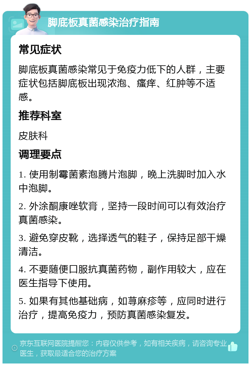 脚底板真菌感染治疗指南 常见症状 脚底板真菌感染常见于免疫力低下的人群，主要症状包括脚底板出现浓泡、瘙痒、红肿等不适感。 推荐科室 皮肤科 调理要点 1. 使用制霉菌素泡腾片泡脚，晚上洗脚时加入水中泡脚。 2. 外涂酮康唑软膏，坚持一段时间可以有效治疗真菌感染。 3. 避免穿皮靴，选择透气的鞋子，保持足部干燥清洁。 4. 不要随便口服抗真菌药物，副作用较大，应在医生指导下使用。 5. 如果有其他基础病，如荨麻疹等，应同时进行治疗，提高免疫力，预防真菌感染复发。