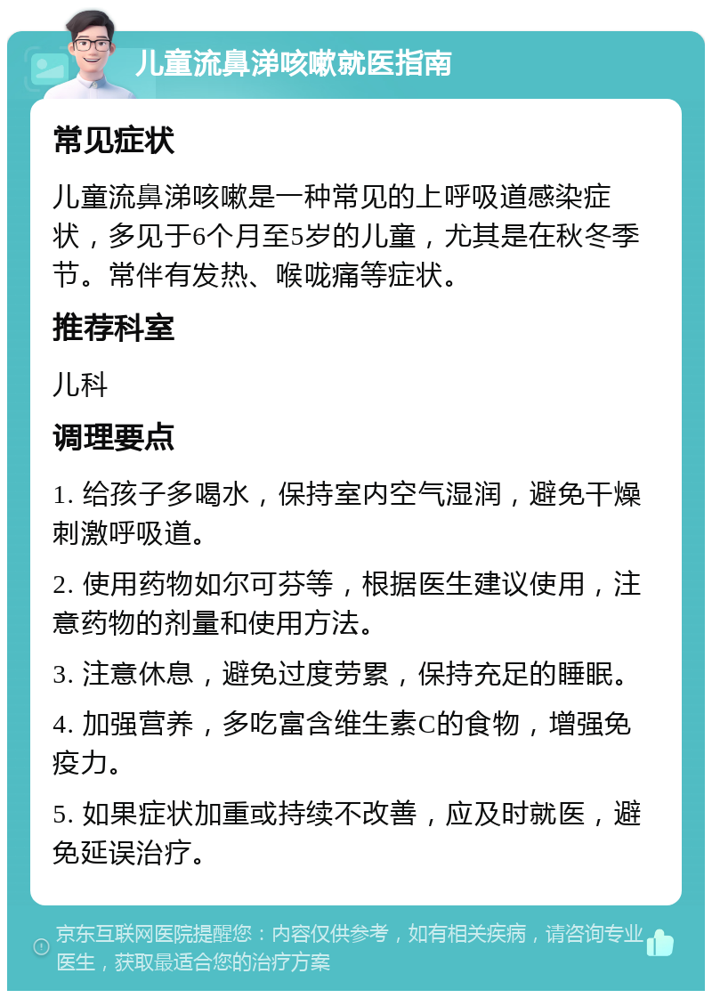 儿童流鼻涕咳嗽就医指南 常见症状 儿童流鼻涕咳嗽是一种常见的上呼吸道感染症状，多见于6个月至5岁的儿童，尤其是在秋冬季节。常伴有发热、喉咙痛等症状。 推荐科室 儿科 调理要点 1. 给孩子多喝水，保持室内空气湿润，避免干燥刺激呼吸道。 2. 使用药物如尔可芬等，根据医生建议使用，注意药物的剂量和使用方法。 3. 注意休息，避免过度劳累，保持充足的睡眠。 4. 加强营养，多吃富含维生素C的食物，增强免疫力。 5. 如果症状加重或持续不改善，应及时就医，避免延误治疗。