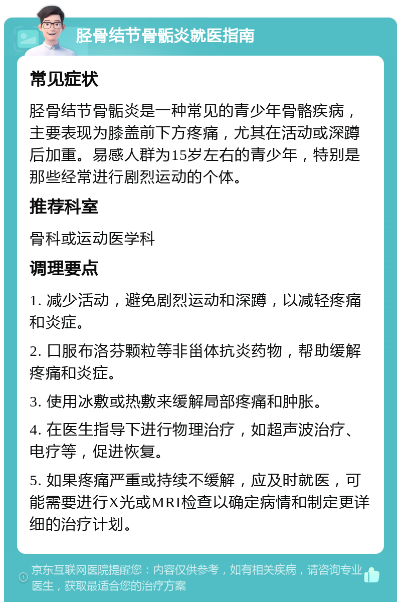 胫骨结节骨骺炎就医指南 常见症状 胫骨结节骨骺炎是一种常见的青少年骨骼疾病，主要表现为膝盖前下方疼痛，尤其在活动或深蹲后加重。易感人群为15岁左右的青少年，特别是那些经常进行剧烈运动的个体。 推荐科室 骨科或运动医学科 调理要点 1. 减少活动，避免剧烈运动和深蹲，以减轻疼痛和炎症。 2. 口服布洛芬颗粒等非甾体抗炎药物，帮助缓解疼痛和炎症。 3. 使用冰敷或热敷来缓解局部疼痛和肿胀。 4. 在医生指导下进行物理治疗，如超声波治疗、电疗等，促进恢复。 5. 如果疼痛严重或持续不缓解，应及时就医，可能需要进行X光或MRI检查以确定病情和制定更详细的治疗计划。