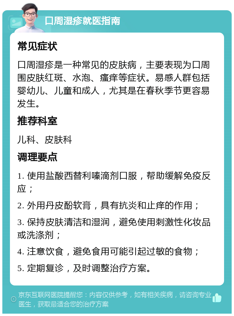 口周湿疹就医指南 常见症状 口周湿疹是一种常见的皮肤病，主要表现为口周围皮肤红斑、水泡、瘙痒等症状。易感人群包括婴幼儿、儿童和成人，尤其是在春秋季节更容易发生。 推荐科室 儿科、皮肤科 调理要点 1. 使用盐酸西替利嗪滴剂口服，帮助缓解免疫反应； 2. 外用丹皮酚软膏，具有抗炎和止痒的作用； 3. 保持皮肤清洁和湿润，避免使用刺激性化妆品或洗涤剂； 4. 注意饮食，避免食用可能引起过敏的食物； 5. 定期复诊，及时调整治疗方案。