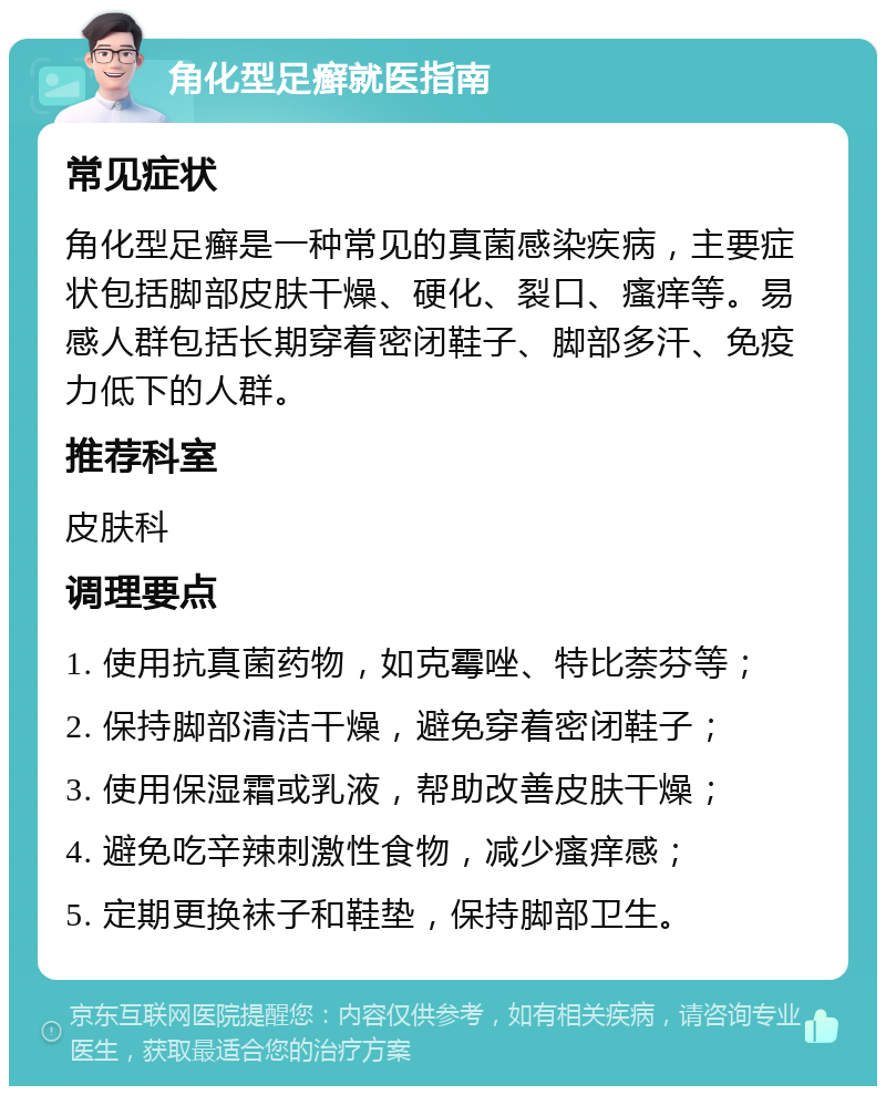 角化型足癣就医指南 常见症状 角化型足癣是一种常见的真菌感染疾病，主要症状包括脚部皮肤干燥、硬化、裂口、瘙痒等。易感人群包括长期穿着密闭鞋子、脚部多汗、免疫力低下的人群。 推荐科室 皮肤科 调理要点 1. 使用抗真菌药物，如克霉唑、特比萘芬等； 2. 保持脚部清洁干燥，避免穿着密闭鞋子； 3. 使用保湿霜或乳液，帮助改善皮肤干燥； 4. 避免吃辛辣刺激性食物，减少瘙痒感； 5. 定期更换袜子和鞋垫，保持脚部卫生。