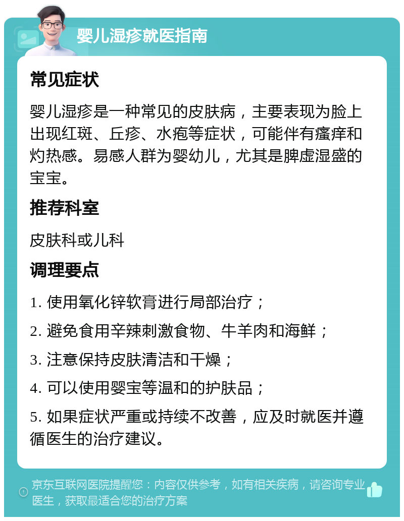 婴儿湿疹就医指南 常见症状 婴儿湿疹是一种常见的皮肤病，主要表现为脸上出现红斑、丘疹、水疱等症状，可能伴有瘙痒和灼热感。易感人群为婴幼儿，尤其是脾虚湿盛的宝宝。 推荐科室 皮肤科或儿科 调理要点 1. 使用氧化锌软膏进行局部治疗； 2. 避免食用辛辣刺激食物、牛羊肉和海鲜； 3. 注意保持皮肤清洁和干燥； 4. 可以使用婴宝等温和的护肤品； 5. 如果症状严重或持续不改善，应及时就医并遵循医生的治疗建议。