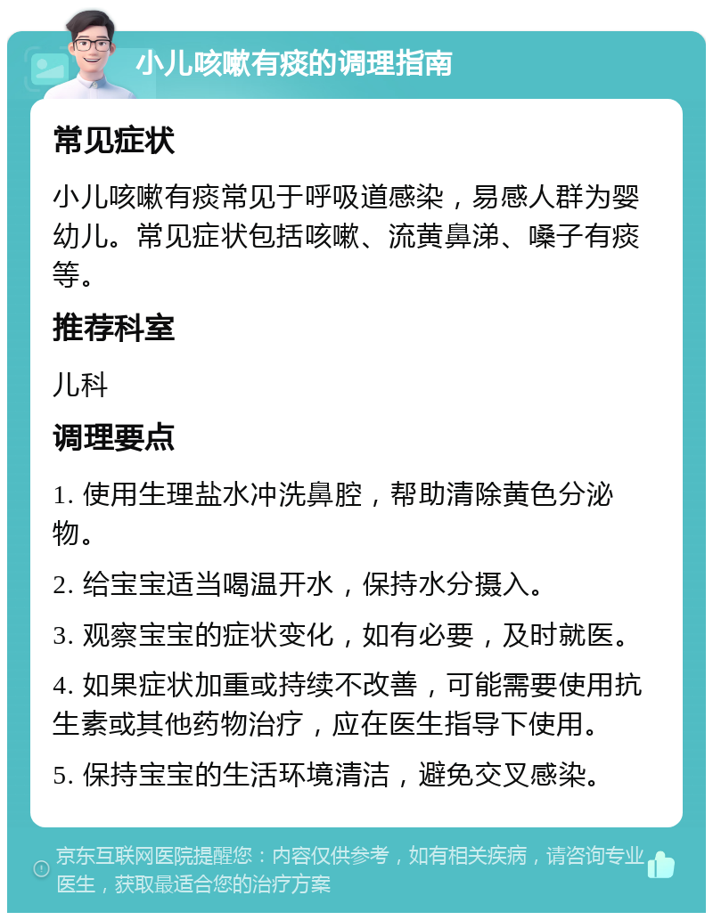 小儿咳嗽有痰的调理指南 常见症状 小儿咳嗽有痰常见于呼吸道感染，易感人群为婴幼儿。常见症状包括咳嗽、流黄鼻涕、嗓子有痰等。 推荐科室 儿科 调理要点 1. 使用生理盐水冲洗鼻腔，帮助清除黄色分泌物。 2. 给宝宝适当喝温开水，保持水分摄入。 3. 观察宝宝的症状变化，如有必要，及时就医。 4. 如果症状加重或持续不改善，可能需要使用抗生素或其他药物治疗，应在医生指导下使用。 5. 保持宝宝的生活环境清洁，避免交叉感染。