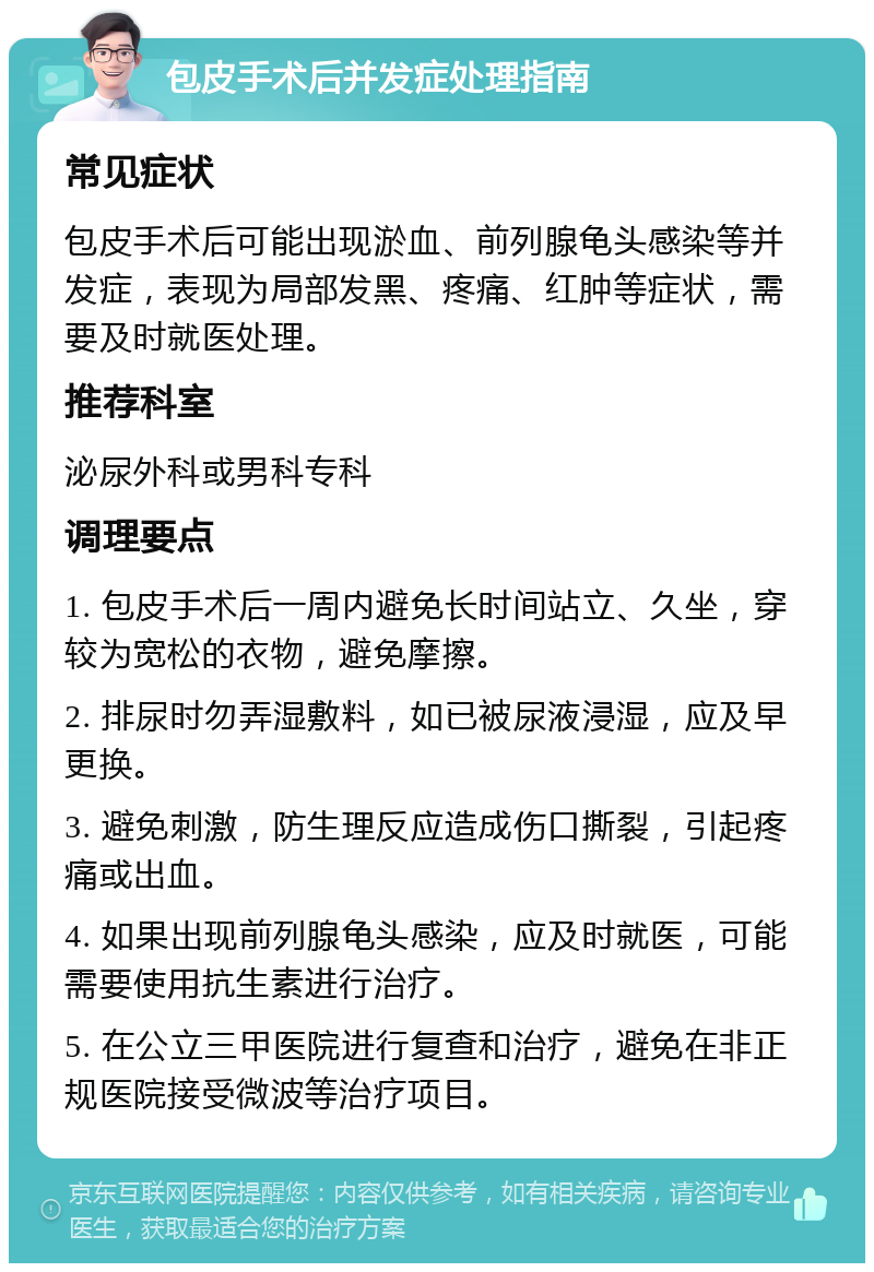 包皮手术后并发症处理指南 常见症状 包皮手术后可能出现淤血、前列腺龟头感染等并发症，表现为局部发黑、疼痛、红肿等症状，需要及时就医处理。 推荐科室 泌尿外科或男科专科 调理要点 1. 包皮手术后一周内避免长时间站立、久坐，穿较为宽松的衣物，避免摩擦。 2. 排尿时勿弄湿敷料，如已被尿液浸湿，应及早更换。 3. 避免刺激，防生理反应造成伤口撕裂，引起疼痛或出血。 4. 如果出现前列腺龟头感染，应及时就医，可能需要使用抗生素进行治疗。 5. 在公立三甲医院进行复查和治疗，避免在非正规医院接受微波等治疗项目。