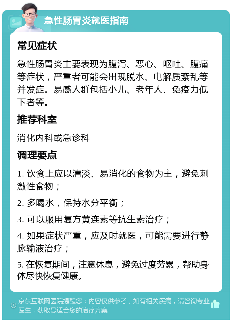 急性肠胃炎就医指南 常见症状 急性肠胃炎主要表现为腹泻、恶心、呕吐、腹痛等症状，严重者可能会出现脱水、电解质紊乱等并发症。易感人群包括小儿、老年人、免疫力低下者等。 推荐科室 消化内科或急诊科 调理要点 1. 饮食上应以清淡、易消化的食物为主，避免刺激性食物； 2. 多喝水，保持水分平衡； 3. 可以服用复方黄连素等抗生素治疗； 4. 如果症状严重，应及时就医，可能需要进行静脉输液治疗； 5. 在恢复期间，注意休息，避免过度劳累，帮助身体尽快恢复健康。