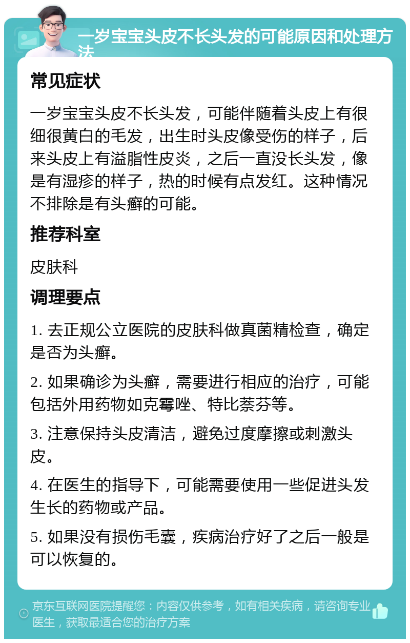 一岁宝宝头皮不长头发的可能原因和处理方法 常见症状 一岁宝宝头皮不长头发，可能伴随着头皮上有很细很黄白的毛发，出生时头皮像受伤的样子，后来头皮上有溢脂性皮炎，之后一直没长头发，像是有湿疹的样子，热的时候有点发红。这种情况不排除是有头癣的可能。 推荐科室 皮肤科 调理要点 1. 去正规公立医院的皮肤科做真菌精检查，确定是否为头癣。 2. 如果确诊为头癣，需要进行相应的治疗，可能包括外用药物如克霉唑、特比萘芬等。 3. 注意保持头皮清洁，避免过度摩擦或刺激头皮。 4. 在医生的指导下，可能需要使用一些促进头发生长的药物或产品。 5. 如果没有损伤毛囊，疾病治疗好了之后一般是可以恢复的。