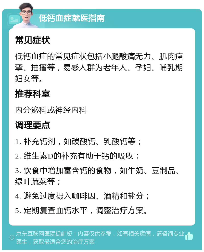 低钙血症就医指南 常见症状 低钙血症的常见症状包括小腿酸痛无力、肌肉痉挛、抽搐等，易感人群为老年人、孕妇、哺乳期妇女等。 推荐科室 内分泌科或神经内科 调理要点 1. 补充钙剂，如碳酸钙、乳酸钙等； 2. 维生素D的补充有助于钙的吸收； 3. 饮食中增加富含钙的食物，如牛奶、豆制品、绿叶蔬菜等； 4. 避免过度摄入咖啡因、酒精和盐分； 5. 定期复查血钙水平，调整治疗方案。