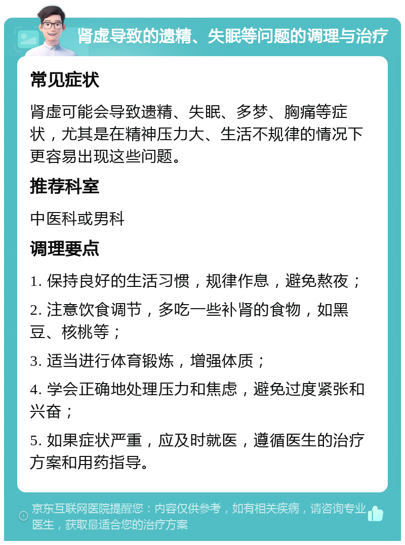 肾虚导致的遗精、失眠等问题的调理与治疗 常见症状 肾虚可能会导致遗精、失眠、多梦、胸痛等症状，尤其是在精神压力大、生活不规律的情况下更容易出现这些问题。 推荐科室 中医科或男科 调理要点 1. 保持良好的生活习惯，规律作息，避免熬夜； 2. 注意饮食调节，多吃一些补肾的食物，如黑豆、核桃等； 3. 适当进行体育锻炼，增强体质； 4. 学会正确地处理压力和焦虑，避免过度紧张和兴奋； 5. 如果症状严重，应及时就医，遵循医生的治疗方案和用药指导。