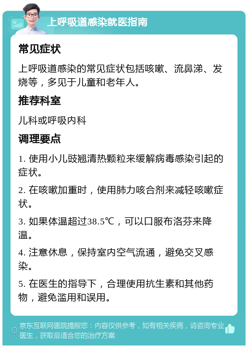 上呼吸道感染就医指南 常见症状 上呼吸道感染的常见症状包括咳嗽、流鼻涕、发烧等，多见于儿童和老年人。 推荐科室 儿科或呼吸内科 调理要点 1. 使用小儿豉翘清热颗粒来缓解病毒感染引起的症状。 2. 在咳嗽加重时，使用肺力咳合剂来减轻咳嗽症状。 3. 如果体温超过38.5℃，可以口服布洛芬来降温。 4. 注意休息，保持室内空气流通，避免交叉感染。 5. 在医生的指导下，合理使用抗生素和其他药物，避免滥用和误用。