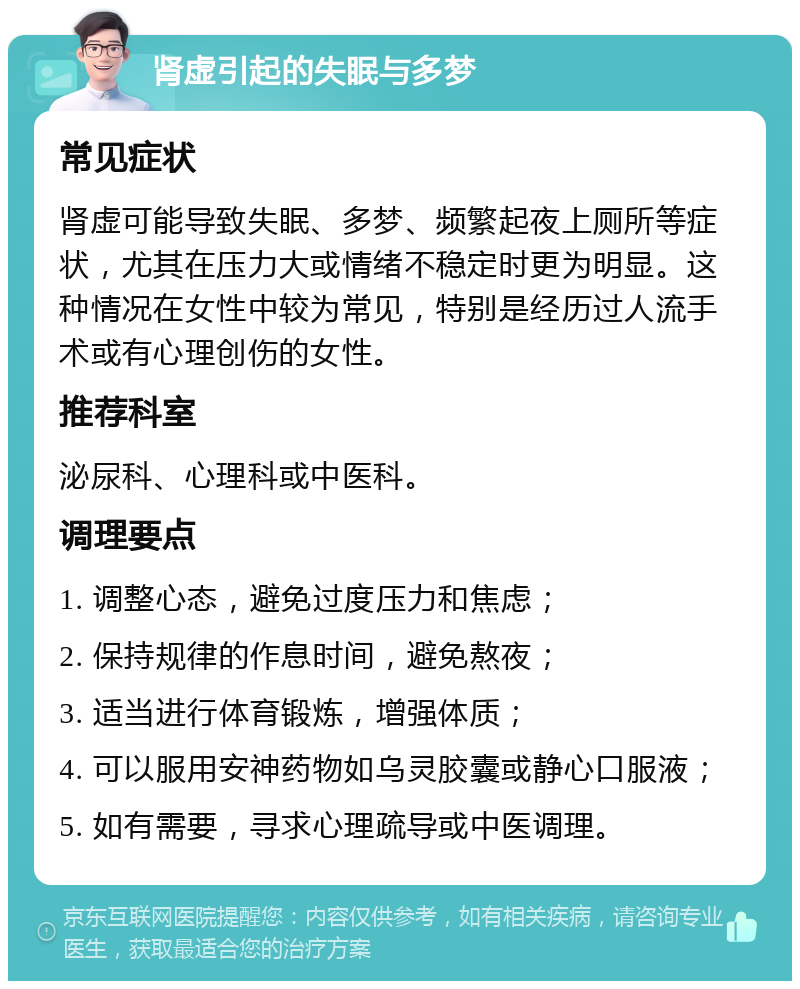 肾虚引起的失眠与多梦 常见症状 肾虚可能导致失眠、多梦、频繁起夜上厕所等症状，尤其在压力大或情绪不稳定时更为明显。这种情况在女性中较为常见，特别是经历过人流手术或有心理创伤的女性。 推荐科室 泌尿科、心理科或中医科。 调理要点 1. 调整心态，避免过度压力和焦虑； 2. 保持规律的作息时间，避免熬夜； 3. 适当进行体育锻炼，增强体质； 4. 可以服用安神药物如乌灵胶囊或静心口服液； 5. 如有需要，寻求心理疏导或中医调理。