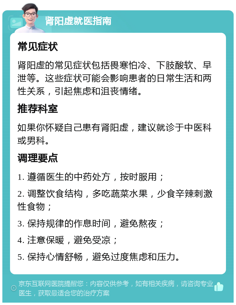 肾阳虚就医指南 常见症状 肾阳虚的常见症状包括畏寒怕冷、下肢酸软、早泄等。这些症状可能会影响患者的日常生活和两性关系，引起焦虑和沮丧情绪。 推荐科室 如果你怀疑自己患有肾阳虚，建议就诊于中医科或男科。 调理要点 1. 遵循医生的中药处方，按时服用； 2. 调整饮食结构，多吃蔬菜水果，少食辛辣刺激性食物； 3. 保持规律的作息时间，避免熬夜； 4. 注意保暖，避免受凉； 5. 保持心情舒畅，避免过度焦虑和压力。