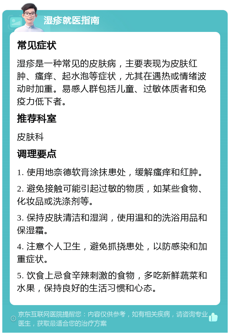 湿疹就医指南 常见症状 湿疹是一种常见的皮肤病，主要表现为皮肤红肿、瘙痒、起水泡等症状，尤其在遇热或情绪波动时加重。易感人群包括儿童、过敏体质者和免疫力低下者。 推荐科室 皮肤科 调理要点 1. 使用地奈德软膏涂抹患处，缓解瘙痒和红肿。 2. 避免接触可能引起过敏的物质，如某些食物、化妆品或洗涤剂等。 3. 保持皮肤清洁和湿润，使用温和的洗浴用品和保湿霜。 4. 注意个人卫生，避免抓挠患处，以防感染和加重症状。 5. 饮食上忌食辛辣刺激的食物，多吃新鲜蔬菜和水果，保持良好的生活习惯和心态。