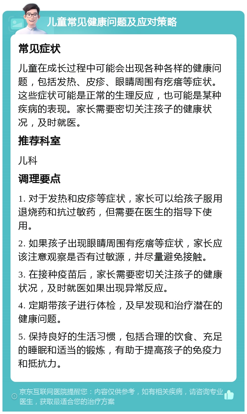 儿童常见健康问题及应对策略 常见症状 儿童在成长过程中可能会出现各种各样的健康问题，包括发热、皮疹、眼睛周围有疙瘩等症状。这些症状可能是正常的生理反应，也可能是某种疾病的表现。家长需要密切关注孩子的健康状况，及时就医。 推荐科室 儿科 调理要点 1. 对于发热和皮疹等症状，家长可以给孩子服用退烧药和抗过敏药，但需要在医生的指导下使用。 2. 如果孩子出现眼睛周围有疙瘩等症状，家长应该注意观察是否有过敏源，并尽量避免接触。 3. 在接种疫苗后，家长需要密切关注孩子的健康状况，及时就医如果出现异常反应。 4. 定期带孩子进行体检，及早发现和治疗潜在的健康问题。 5. 保持良好的生活习惯，包括合理的饮食、充足的睡眠和适当的锻炼，有助于提高孩子的免疫力和抵抗力。